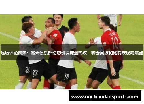 足坛评论聚焦：各大俱乐部动态引发球迷热议，转会风波和比赛表现成焦点