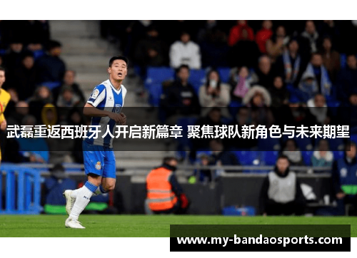 武磊重返西班牙人开启新篇章 聚焦球队新角色与未来期望