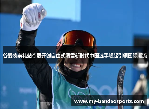 谷爱凌崇礼站夺冠开创自由式滑雪新时代中国选手崛起引领国际潮流