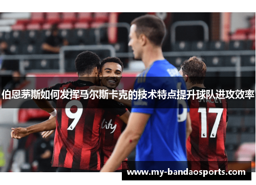 伯恩茅斯如何发挥马尔斯卡克的技术特点提升球队进攻效率