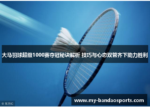 大马羽球超级1000赛夺冠秘诀解析 技巧与心态双管齐下助力胜利
