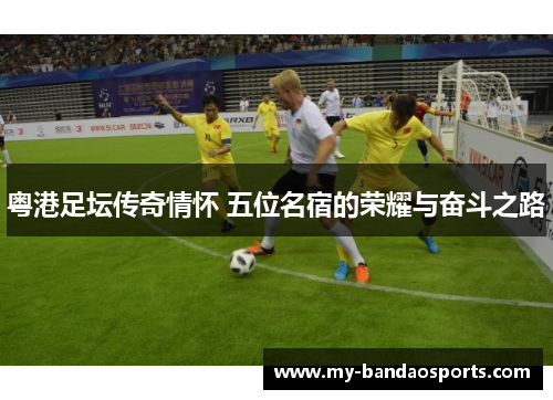 粤港足坛传奇情怀 五位名宿的荣耀与奋斗之路