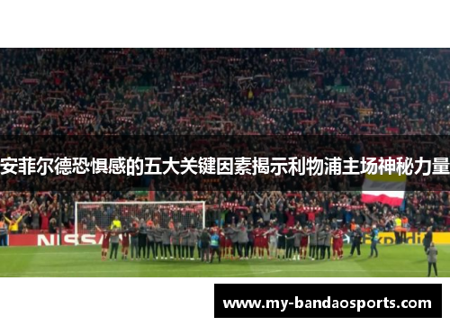 安菲尔德恐惧感的五大关键因素揭示利物浦主场神秘力量