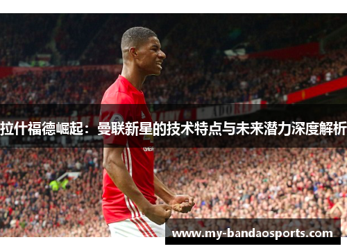 拉什福德崛起：曼联新星的技术特点与未来潜力深度解析