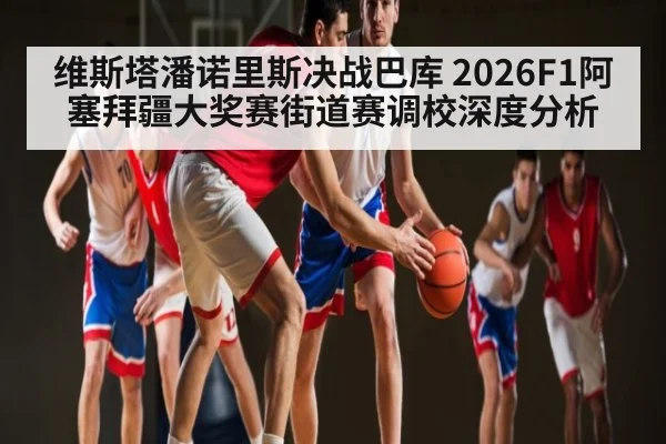 维斯塔潘诺里斯决战巴库 2026F1阿塞拜疆大奖赛街道赛调校深度分析