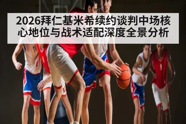 2026拜仁基米希续约谈判中场核心地位与战术适配深度全景分析