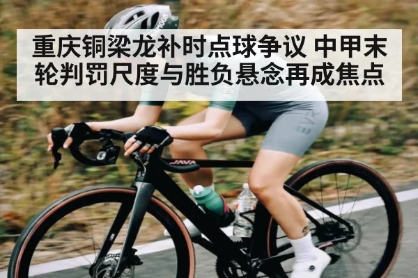 重庆铜梁龙补时点球争议 中甲末轮判罚尺度与胜负悬念再成焦点