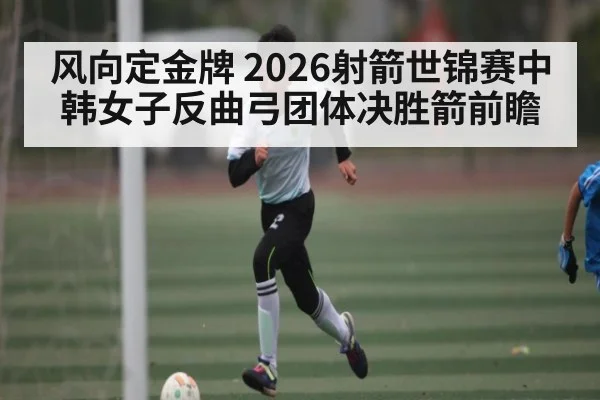 风向定金牌 2026射箭世锦赛中韩女子反曲弓团体决胜箭前瞻